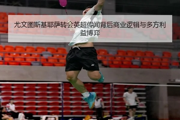 尤文图斯基耶萨转会英超传闻背后商业逻辑与多方利益博弈