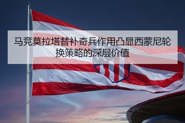 马竞莫拉塔替补奇兵作用凸显西蒙尼轮换策略的深层价值