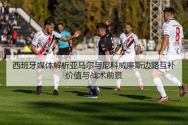 西班牙媒体解析亚马尔与尼科威廉斯边路互补价值与战术前景