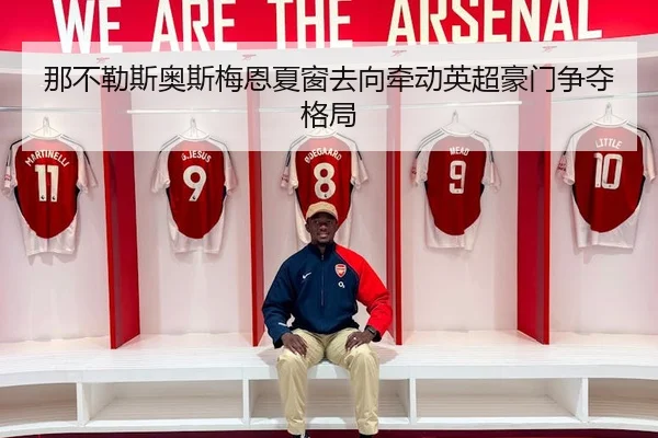 那不勒斯奥斯梅恩夏窗去向牵动英超豪门争夺格局
