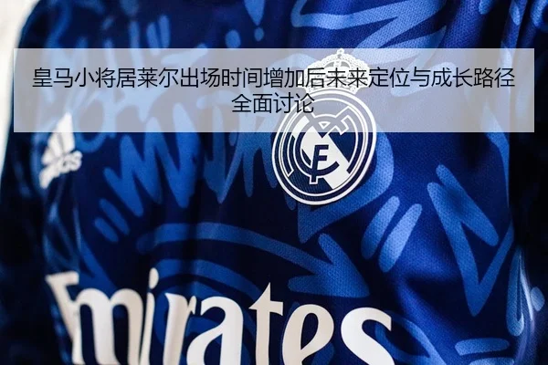 皇马小将居莱尔出场时间增加后未来定位与成长路径全面讨论