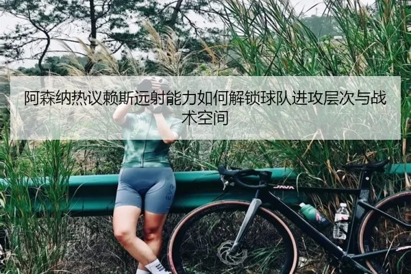 阿森纳热议赖斯远射能力如何解锁球队进攻层次与战术空间