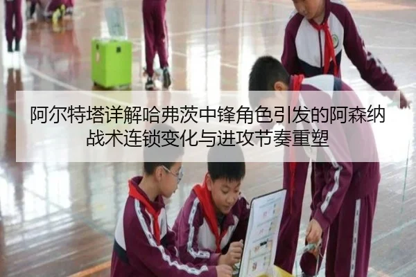 阿尔特塔详解哈弗茨中锋角色引发的阿森纳战术连锁变化与进攻节奏重塑