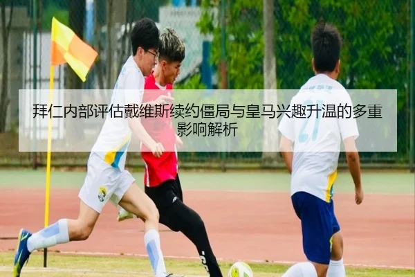 拜仁内部评估戴维斯续约僵局与皇马兴趣升温的多重影响解析