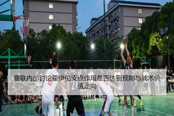 曼联内部讨论霍伊伦支点作用是否达到预期与战术价值走向